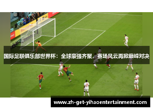 国际足联俱乐部世界杯：全球豪强齐聚，赛场风云再掀巅峰对决