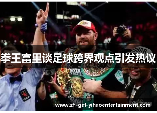 拳王富里谈足球跨界观点引发热议